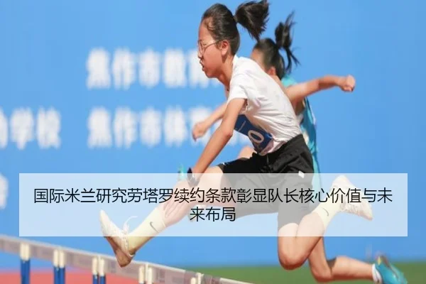 国际米兰研究劳塔罗续约条款彰显队长核心价值与未来布局