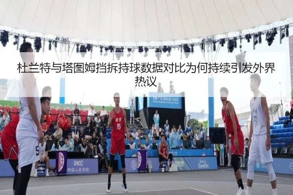杜兰特与塔图姆挡拆持球数据对比为何持续引发外界热议