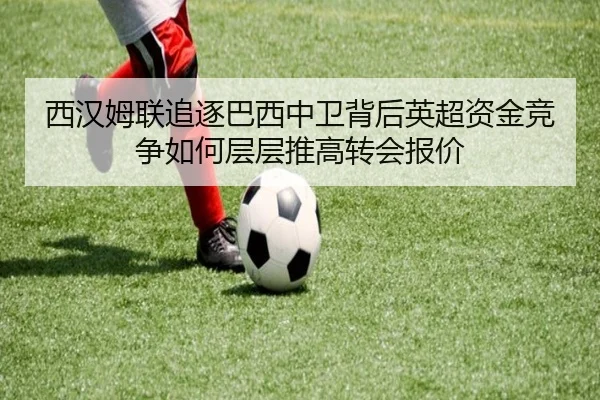 西汉姆联追逐巴西中卫背后英超资金竞争如何层层推高转会报价