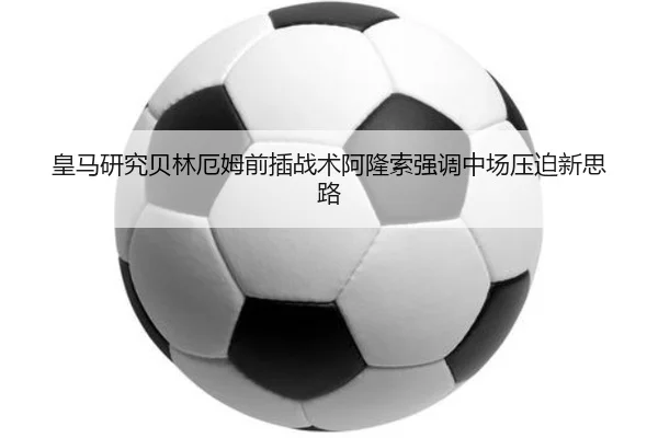 皇马研究贝林厄姆前插战术阿隆索强调中场压迫新思路